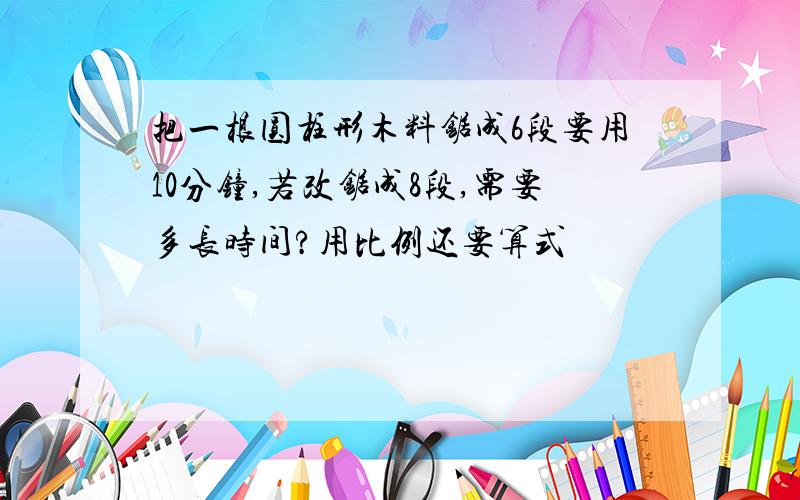 把一根圆柱形木料锯成6段要用10分钟,若改锯成8段,需要多长时间?用比例还要算式