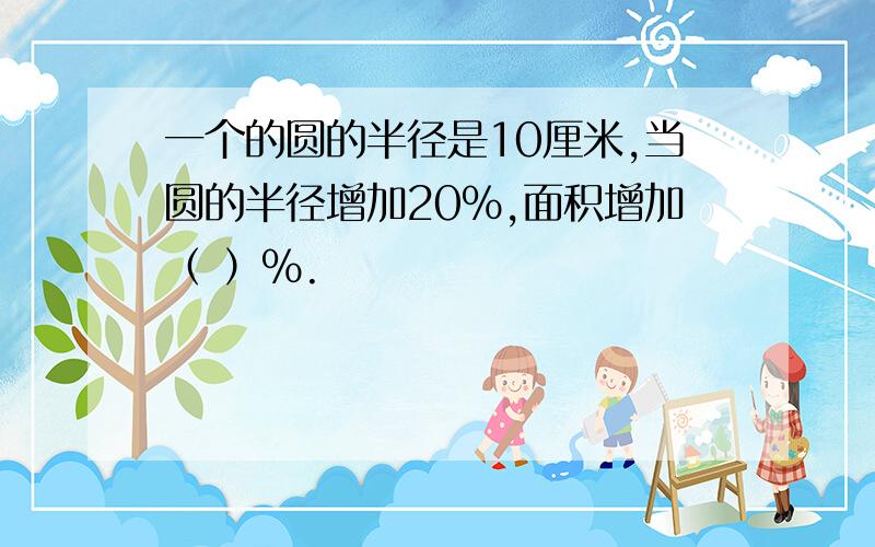 一个的圆的半径是10厘米,当圆的半径增加20%,面积增加（ ）%.