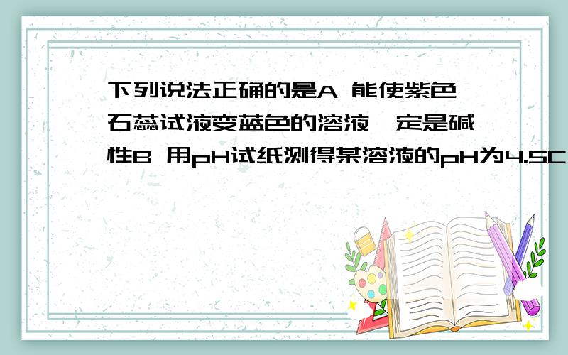 下列说法正确的是A 能使紫色石蕊试液变蓝色的溶液一定是碱性B 用pH试纸测得某溶液的pH为4.5C 能使紫色石蕊试液变蓝色的溶液一定能使无色酚酞试液变红D 不能使无色酚酞试液变红色的溶液