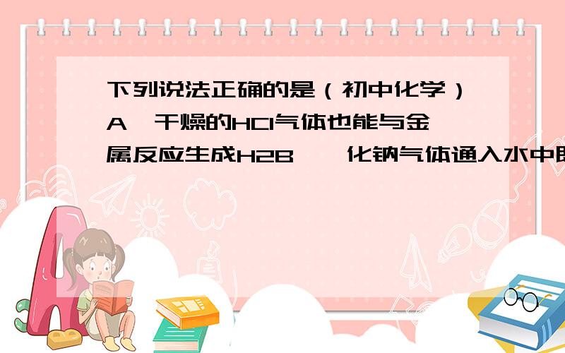 下列说法正确的是（初中化学）A、干燥的HCI气体也能与金属反应生成H2B、氰化钠气体通入水中既得盐酸C、打开盛有浓盐酸的瓶盖会看到白雾D、稀释浓硫酸时,只能将水缓缓倒入浓硫酸中