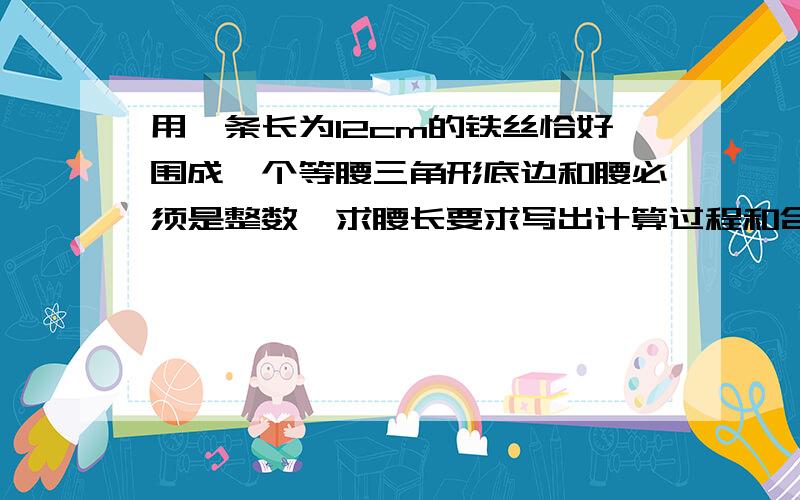 用一条长为12cm的铁丝恰好围成一个等腰三角形底边和腰必须是整数,求腰长要求写出计算过程和合理的解析,否则没分如果答得好，可以升到300悬赏分