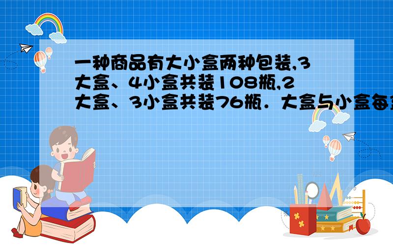 一种商品有大小盒两种包装,3大盒、4小盒共装108瓶,2大盒、3小盒共装76瓶．大盒与小盒每盒各装多少瓶?