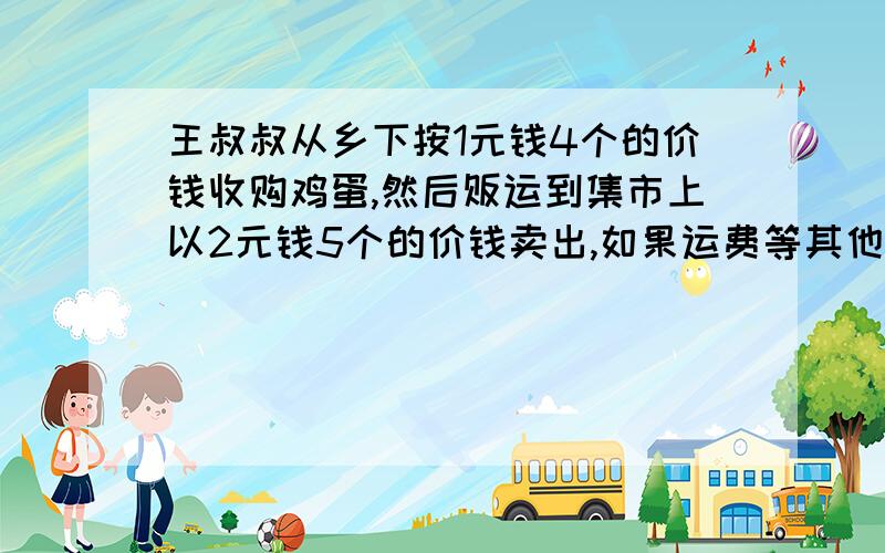 王叔叔从乡下按1元钱4个的价钱收购鸡蛋,然后贩运到集市上以2元钱5个的价钱卖出,如果运费等其他费用要100元,他贩运一次若想赚到200元,他至少要收购多少元钱的鸡蛋?（不计损耗）要算式.