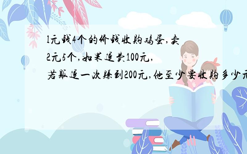 l元钱4个的价钱收购鸡蛋,卖2元5个,如果运费100元,若贩运一次赚到200元,他至少要收购多少元的鸡蛋?