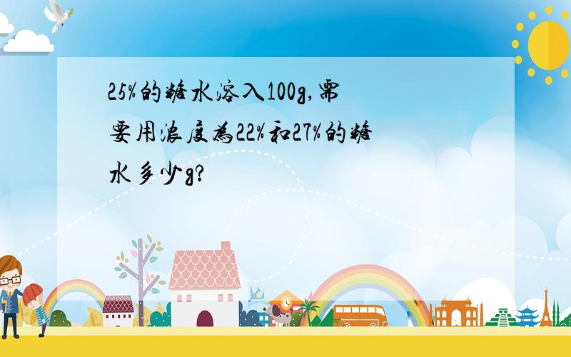 25%的糖水溶入100g,需要用浓度为22%和27%的糖水多少g?