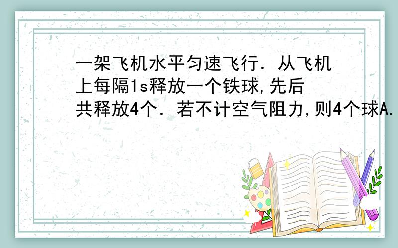 一架飞机水平匀速飞行．从飞机上每隔1s释放一个铁球,先后共释放4个．若不计空气阻力,则4个球A. 在空中任何时刻总是排成抛物线,它们的落地点是等间距的 B. 在空中任何时刻总是排成抛物