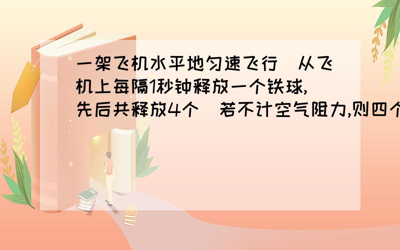 一架飞机水平地匀速飞行．从飞机上每隔1秒钟释放一个铁球,先后共释放4个．若不计空气阻力,则四个球 A、在空中任何时刻总是排成抛物线；它们的落地点是等间距的 B、在空中任何时刻总