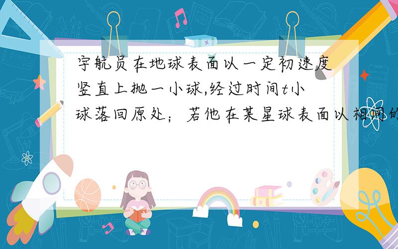 宇航员在地球表面以一定初速度竖直上抛一小球,经过时间t小球落回原处；若他在某星球表面以相同的初速度竖直上抛同一小球,需经过时间5t小球落回原处.（取地球表面重力加速度g＝10m/s2,