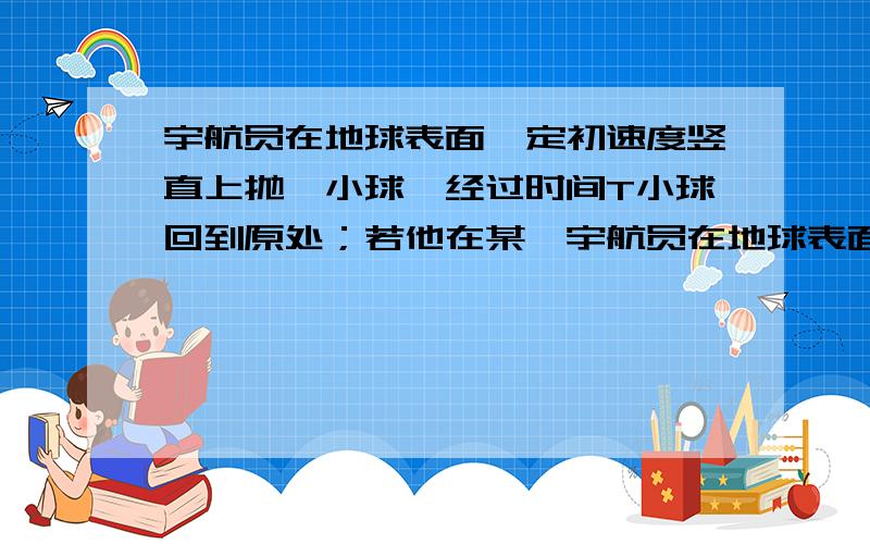 宇航员在地球表面一定初速度竖直上抛一小球,经过时间T小球回到原处；若他在某一宇航员在地球表面以一定初速度竖直上抛一小球,经过时间t小球落回原处；若他在某星球表面以相同的初速