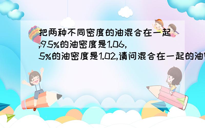 把两种不同密度的油混合在一起,95%的油密度是1.06,5%的油密度是1.02,请问混合在一起的油密度降低了多少?这个有关于柴油的问题的