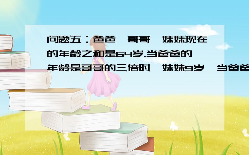 问题五：爸爸,哥哥,妹妹现在的年龄之和是64岁.当爸爸的年龄是哥哥的三倍时,妹妹9岁,当爸爸34时候上次高人给我回复的问题.我列了一个方程  设爸爸,哥哥,妹妹年龄为x,y,z.则有x+y+z=64       3 {