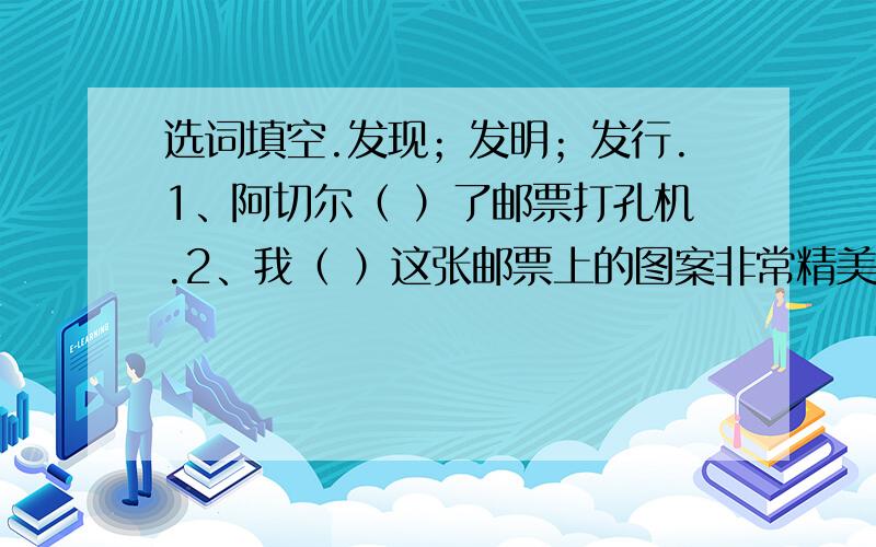 选词填空.发现；发明；发行.1、阿切尔（ ）了邮票打孔机.2、我（ ）这张邮票上的图案非常精美.3、中国最早的邮票是清政府（ ）的大龙邮票.使用；采用.4、英国邮政部门立即（ ）了这种