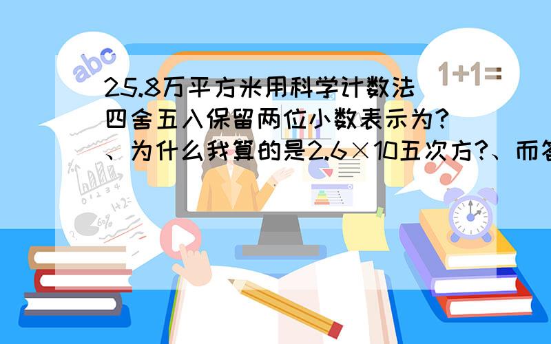 25.8万平方米用科学计数法四舍五入保留两位小数表示为?、为什么我算的是2.6×10五次方?、而答案上写的是六次方、