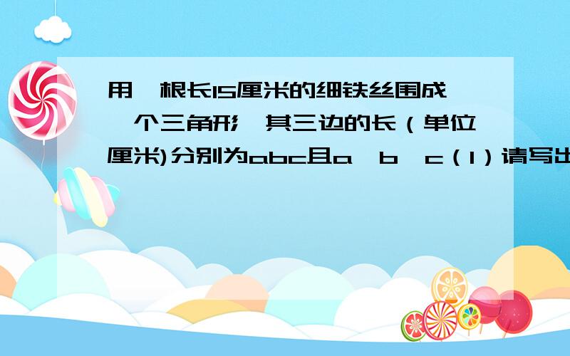 用一根长15厘米的细铁丝围成一个三角形,其三边的长（单位厘米)分别为abc且a＞b＞c（1）请写出一组符合上述条件的abc的值（2）a最大可取,c最小可取一个三角形最多有（ ）个内角是直角,一