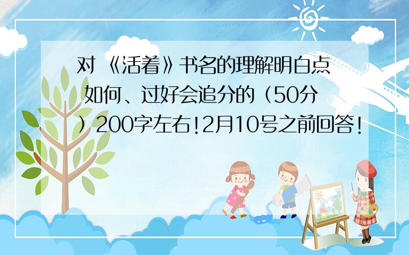 对 《活着》书名的理解明白点 如何、过好会追分的（50分）200字左右!2月10号之前回答!