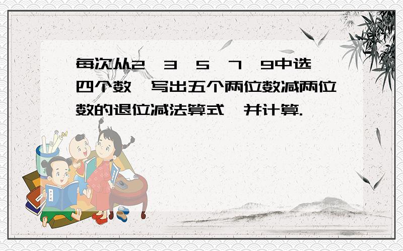 每次从2、3、5、7、9中选四个数,写出五个两位数减两位数的退位减法算式,并计算.