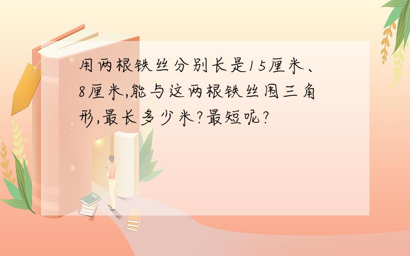 用两根铁丝分别长是15厘米、8厘米,能与这两根铁丝围三角形,最长多少米?最短呢?