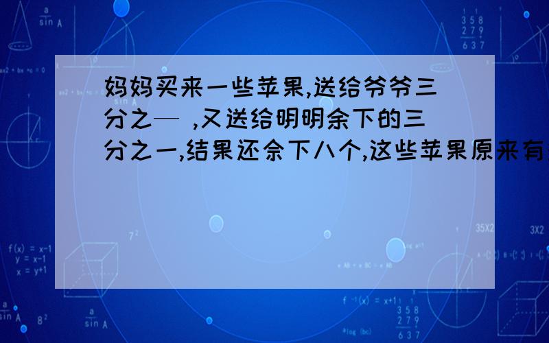 妈妈买来一些苹果,送给爷爷三分之— ,又送给明明余下的三分之一,结果还佘下八个,这些苹果原来有多少?