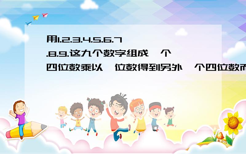 用1.2.3.4.5.6.7.8.9.这九个数字组成一个四位数乘以一位数得到另外一个四位数而且没有重复的数字.急