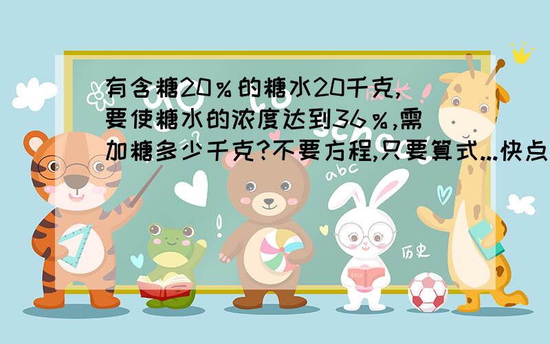 有含糖20％的糖水20千克,要使糖水的浓度达到36％,需加糖多少千克?不要方程,只要算式...快点..谢了!一会走了...快啊急~~~~~不要方程，只要算式...快点..谢了！！一会走了...快啊急~~~~~要有算式