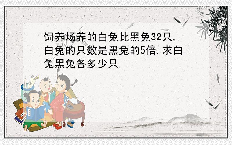 饲养场养的白兔比黑兔32只,白兔的只数是黑兔的5倍.求白兔黑兔各多少只