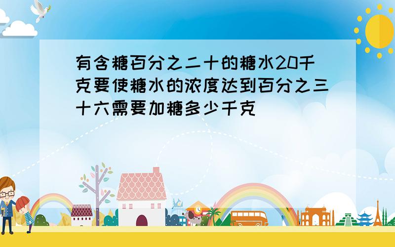 有含糖百分之二十的糖水20千克要使糖水的浓度达到百分之三十六需要加糖多少千克