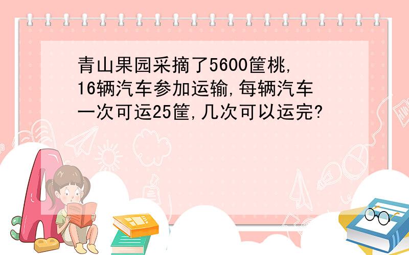 青山果园采摘了5600筐桃,16辆汽车参加运输,每辆汽车一次可运25筐,几次可以运完?