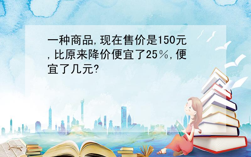 一种商品,现在售价是150元,比原来降价便宜了25％,便宜了几元?