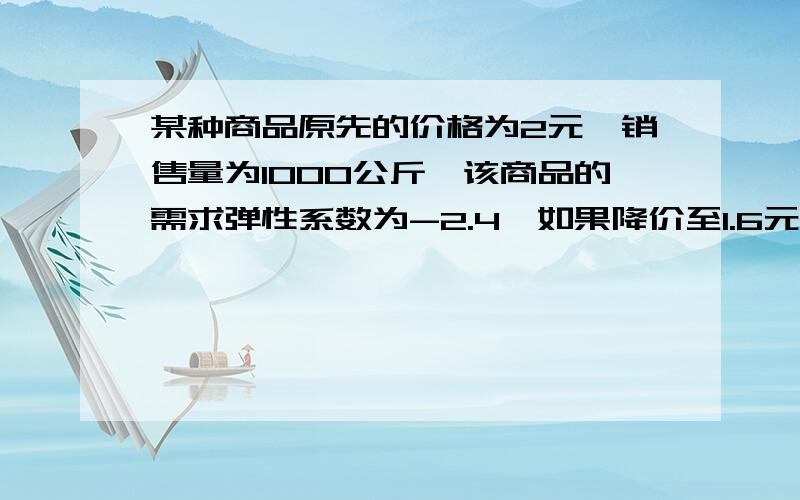 某种商品原先的价格为2元,销售量为1000公斤,该商品的需求弹性系数为-2.4,如果降价至1.6元1公斤,此时的销售量是多少?降价后总收益是增加还是减少了?增加或减少了多少