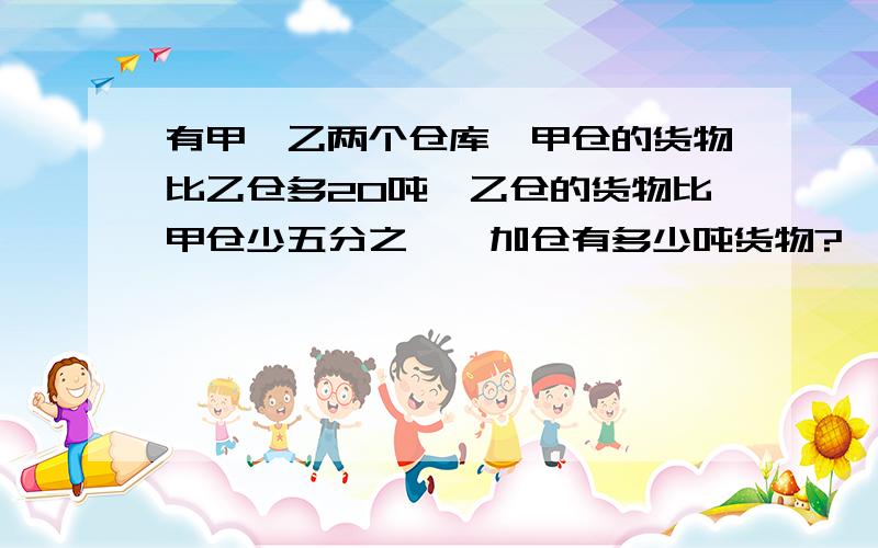 有甲、乙两个仓库,甲仓的货物比乙仓多20吨,乙仓的货物比甲仓少五分之一,加仓有多少吨货物?