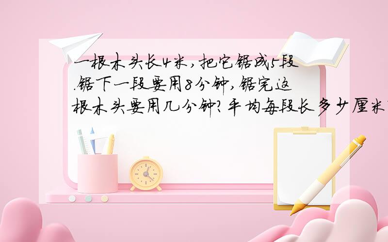 一根木头长4米,把它锯成5段.锯下一段要用8分钟,锯完这根木头要用几分钟?平均每段长多少厘米?