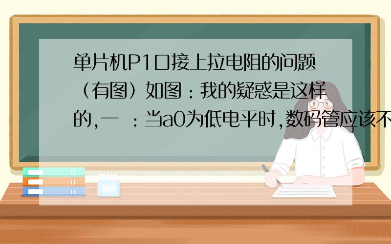 单片机P1口接上拉电阻的问题（有图）如图：我的疑惑是这样的,一 ：当a0为低电平时,数码管应该不亮,但是此时电阻R1上有压差会产生电流,请问这个电流流向哪?二：当a0为高电平时,数码管会