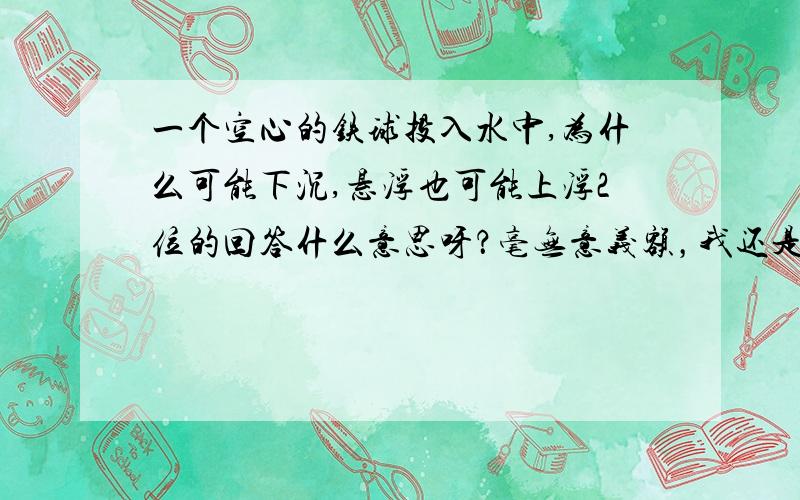 一个空心的铁球投入水中,为什么可能下沉,悬浮也可能上浮2位的回答什么意思呀？毫无意义额，我还是不懂