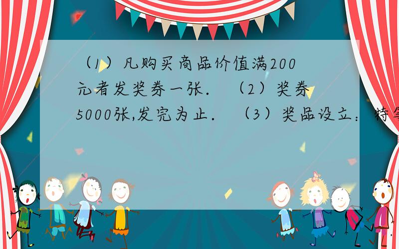 （1）凡购买商品价值满200元者发奖券一张． （2）奖券5000张,发完为止． （3）奖品设立：特等奖10名 各得奖金1000元一等奖10名 各得奖金200元二等奖30名 各得奖金100元纪念奖100名 各得奖金10