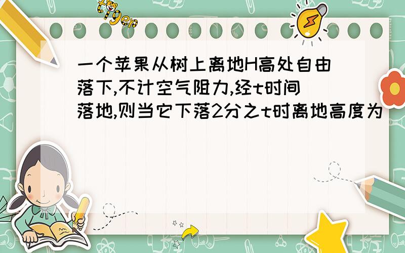 一个苹果从树上离地H高处自由落下,不计空气阻力,经t时间落地,则当它下落2分之t时离地高度为