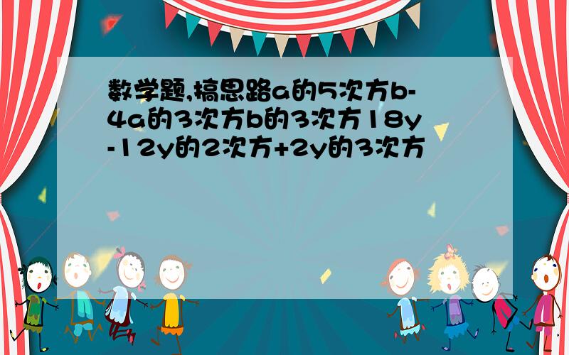 数学题,搞思路a的5次方b-4a的3次方b的3次方18y-12y的2次方+2y的3次方