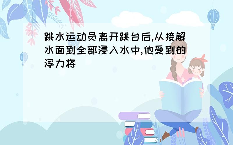 跳水运动员离开跳台后,从接解水面到全部浸入水中,他受到的浮力将