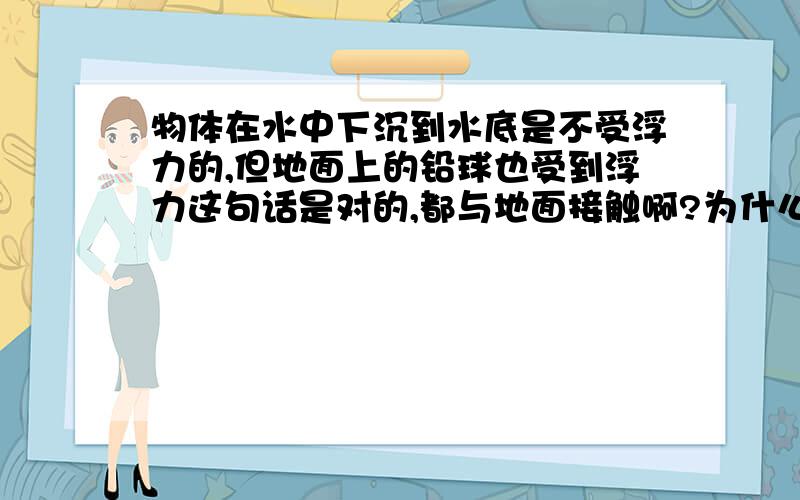 物体在水中下沉到水底是不受浮力的,但地面上的铅球也受到浮力这句话是对的,都与地面接触啊?为什么?请详述前一个沉到水底那个,要正确的啊!