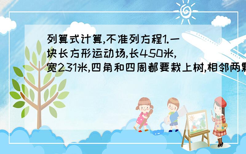 列算式计算,不准列方程1.一块长方形运动场,长450米,宽231米,四角和四周都要栽上树,相邻两颗之间的距离相等,最少应该栽多少棵树?如果买一棵树苗8元钱,买这些树要用多少钱?2.王伯伯有三个