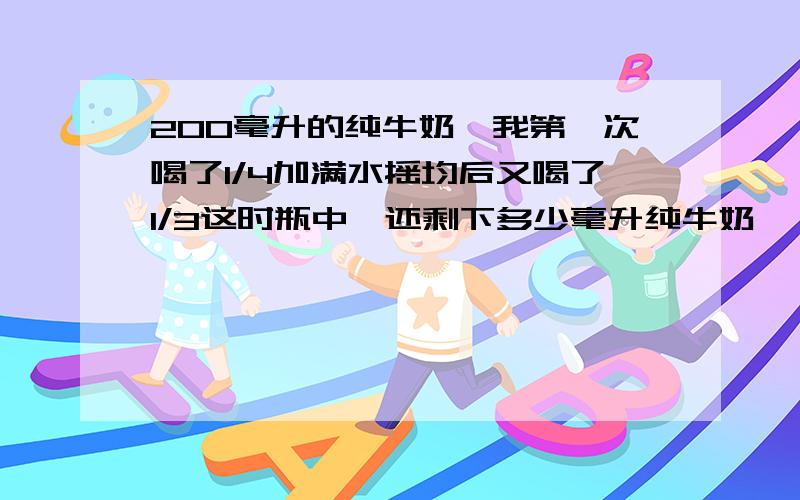 200毫升的纯牛奶,我第一次喝了1/4加满水摇均后又喝了1/3这时瓶中,还剩下多少毫升纯牛奶