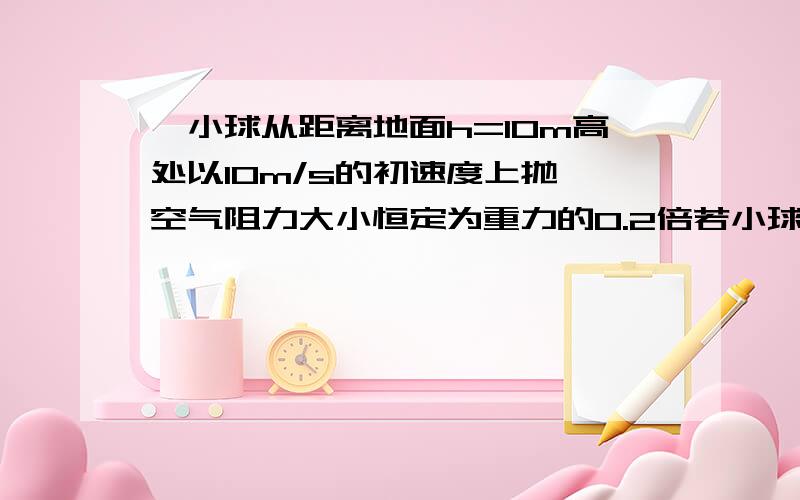 一小球从距离地面h=10m高处以10m/s的初速度上抛,空气阻力大小恒定为重力的0.2倍若小球与地面碰撞无能量损失,求小球在空气中运动路程