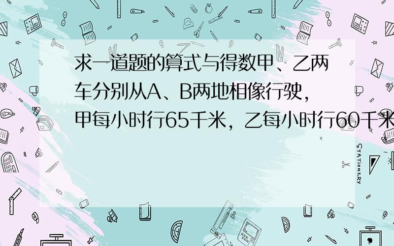 求一道题的算式与得数甲、乙两车分别从A、B两地相像行驶，甲每小时行65千米，乙每小时行60千米，两车在距离中电15千米相遇，A、B两地相距多少千米？@@！