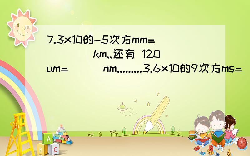 7.3x10的-5次方mm=____km..还有 120um= ( )nm.........3.6x10的9次方ms=)( )h