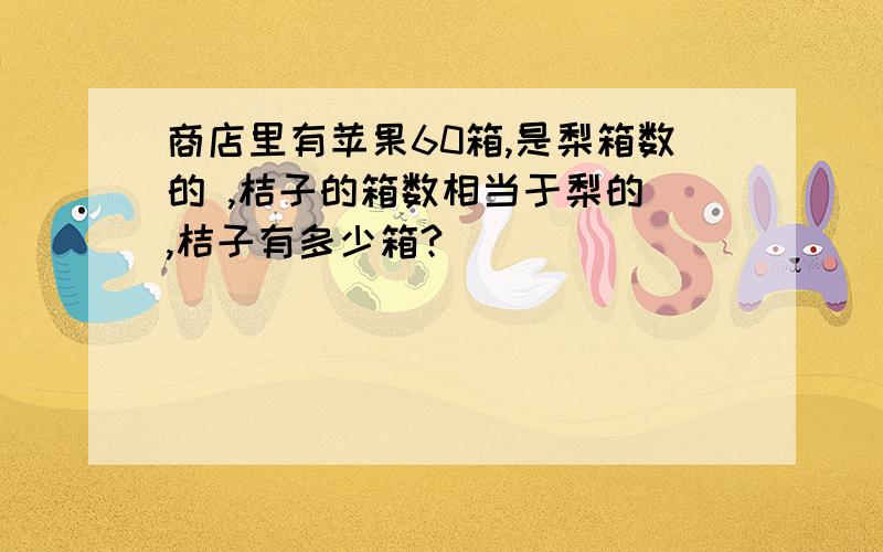 商店里有苹果60箱,是梨箱数的 ,桔子的箱数相当于梨的 ,桔子有多少箱?