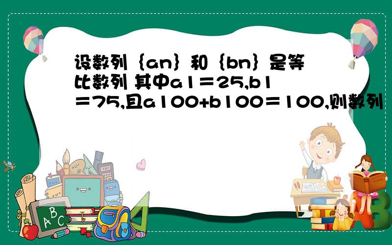 设数列｛an｝和｛bn｝是等比数列 其中a1＝25,b1＝75,且a100+b100＝100,则数列｛an+bn｝前100项和是多少