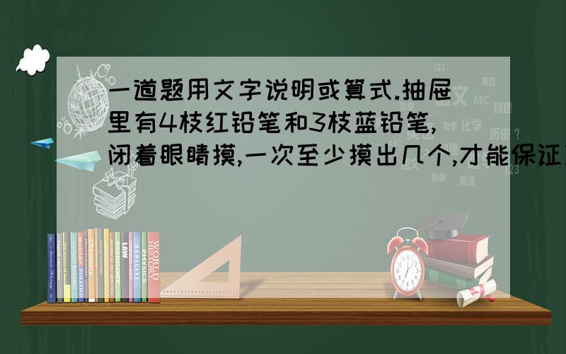 一道题用文字说明或算式.抽屉里有4枝红铅笔和3枝蓝铅笔,闭着眼睛摸,一次至少摸出几个,才能保证至少有一只蓝铅笔?