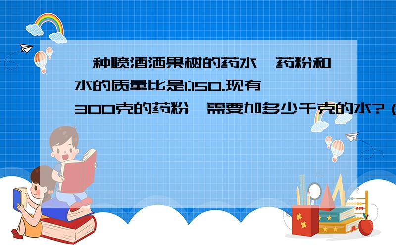 一种喷酒洒果树的药水,药粉和水的质量比是1:150.现有300克的药粉,需要加多少千克的水?（列示）