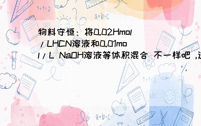 物料守恒：将0.02Hmol/LHCN溶液和0.01mol/L NaOH溶液等体积混合 不一样吧 ,这里是NaOH不是NaCN了哦!姐姐，再问一个：物料守恒：均为0.1mol的HCN和NaCN混合配成1升溶液