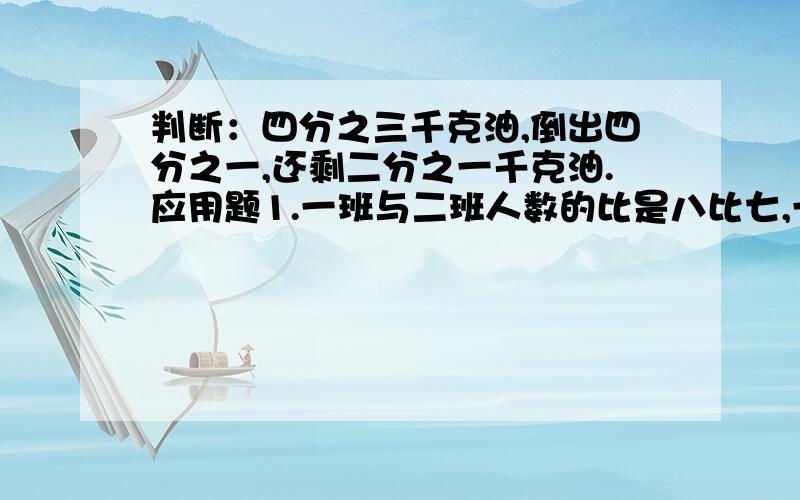 判断：四分之三千克油,倒出四分之一,还剩二分之一千克油.应用题1.一班与二班人数的比是八比七,一般比二班多五人,两班各有多少人?2.抗洪抢险中,战士将一根七米长的木桩砸入河水中,其中