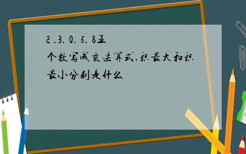 2 .3. 0. 5. 8五个数写成乘法算式,积最大和积最小分别是什么